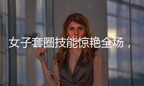 女子套圈技能驚艷全場，300個圈一碰物品即反彈，神秘力量震撼眾人