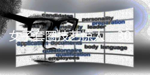 女子套圈技藝驚人，300個圈挑戰(zhàn)極限，觸碰即反彈的神秘力量