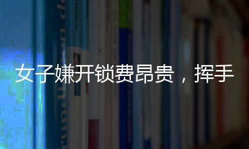 女子嫌開鎖費昂貴，揮手告別兩位師傅——現(xiàn)代消費觀念與服務行業(yè)的摩擦