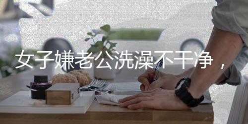 女子嫌老公洗澡不干凈，親自上手搓引發(fā)熱議 —— 家庭清潔背后的情感溝通挑戰(zhàn)