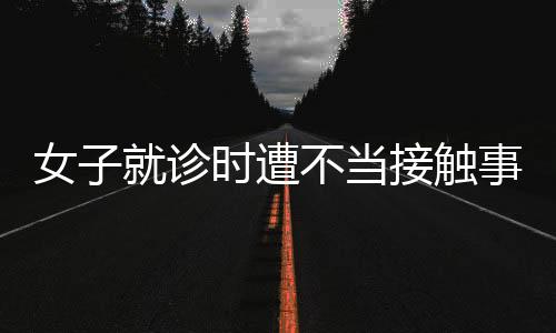 女子就診時(shí)遭不當(dāng)接觸事件曝光，院方回應(yīng)