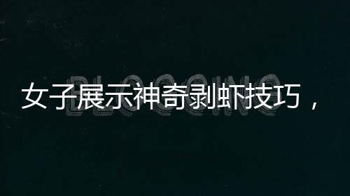 女子展示神奇剝蝦技巧，幾秒內(nèi)快速剝殼，引發(fā)網(wǎng)友熱議