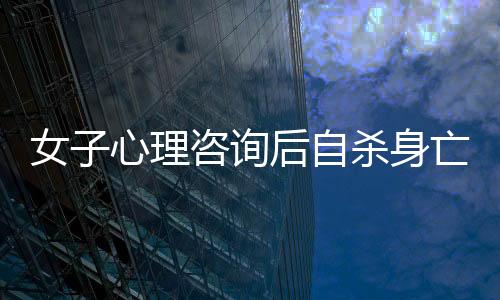 女子心理咨詢后自殺身亡，引發(fā)社會關(guān)注與思考