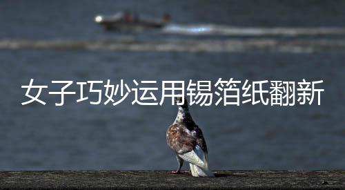 女子巧妙運用錫箔紙翻新發(fā)黑銀鐲子，展現(xiàn)獨特工藝
