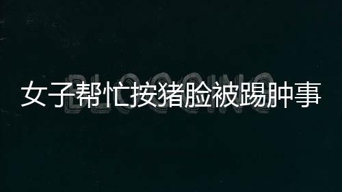 女子幫忙按豬臉被踢腫事件，事故背后的故事與反思