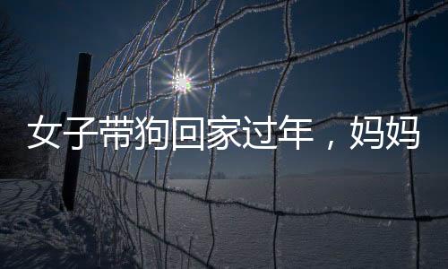 女子帶狗回家過(guò)年，媽媽反應(yīng)成亮點(diǎn)