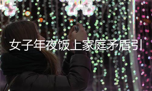 女子年夜飯上家庭矛盾引發(fā)戲劇性一幕，酒后行為失控竟舉報(bào)自己酒駕