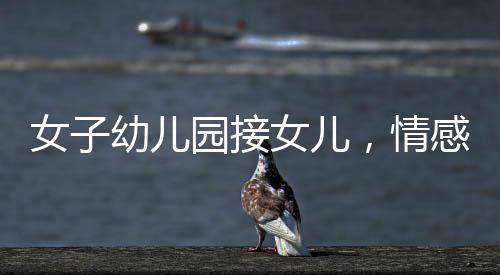女子幼兒園接女兒，情感交織的瞬間