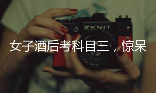 女子酒后考科目三，驚呆副駕監(jiān)考——考場上的意外事件