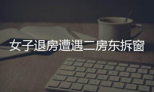女子退房遭遇二房東拆窗驗(yàn)灰，租住糾紛的背后隱藏著什么？