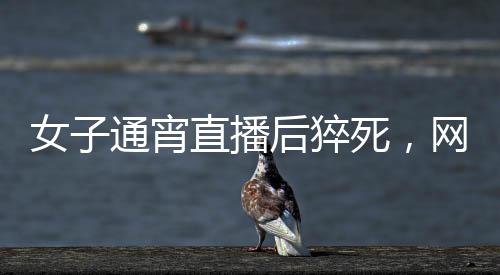 女子通宵直播后猝死，網(wǎng)絡(luò)時(shí)代的健康警鐘