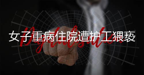 女子重病住院遭護(hù)工猥褻，醫(yī)院安全管理漏洞引發(fā)社會(huì)關(guān)注