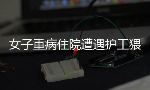 女子重病住院遭遇護(hù)工猥褻事件曝光，道德敗壞引發(fā)社會(huì)關(guān)注