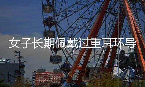 女子長期佩戴過重耳環(huán)導(dǎo)致耳垂裂開，引發(fā)關(guān)注與警示