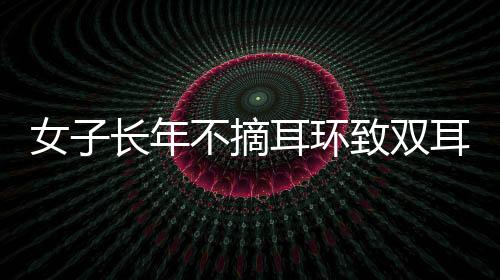 女子長年不摘耳環(huán)致雙耳結(jié)葡萄，關(guān)注個體經(jīng)驗(yàn)，警醒健康意識