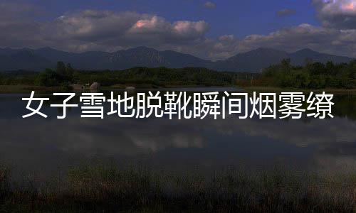 女子雪地脫靴瞬間煙霧繚繞，神秘現(xiàn)象引發(fā)關(guān)注與熱議
