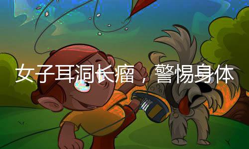 女子耳洞長瘤，警惕身體微小變化，及時就醫(yī)診治