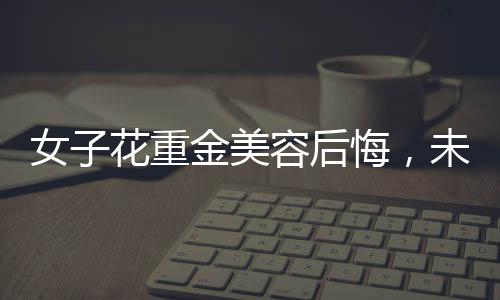 女子花重金美容后悔，未能感受到美的提升
