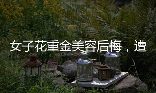 女子花重金美容后悔，遭遇引發(fā)社會關(guān)注