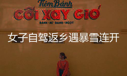 女子自駕返鄉(xiāng)遇暴雪連開六場直播問路，毅力與智慧并行展現(xiàn)旅途真諦