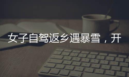 女子自駕返鄉(xiāng)遇暴雪，開直播求助問路——雪中的溫暖力量