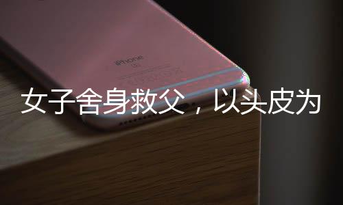 女子舍身救父，以頭皮為代價的深情告白