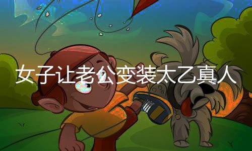 女子讓老公變裝太乙真人，獨(dú)特浪漫致敬傳統(tǒng)文化