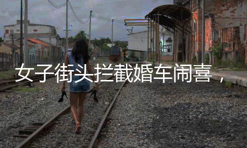 女子街頭攔截婚車鬧喜，傳統(tǒng)習(xí)俗中的小插曲還是陋習(xí)亂象？