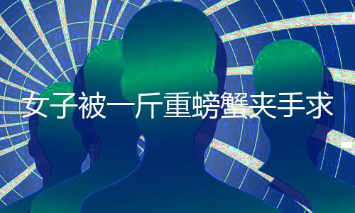 女子被一斤重螃蟹夾手求助消防部門，一場意外引發(fā)的警示教育