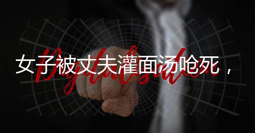 女子被丈夫灌面湯嗆死，家屬要求重判，家庭暴力悲劇引發(fā)社會關(guān)注