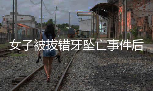 女子被拔錯(cuò)牙墜亡事件后續(xù)，已協(xié)商解決