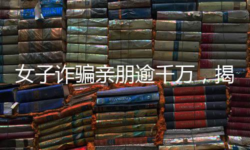 女子詐騙親朋逾千萬(wàn)，揭秘金融欺詐背后的故事