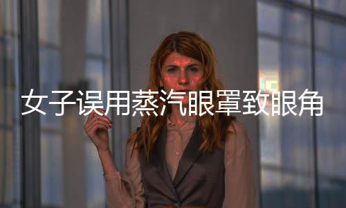 女子誤用蒸汽眼罩致眼角膜燙傷，提醒廣大消費者注意使用安全
