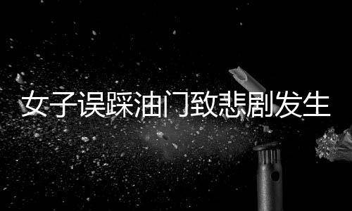 女子誤踩油門致悲劇發(fā)生，一命瞬間消逝