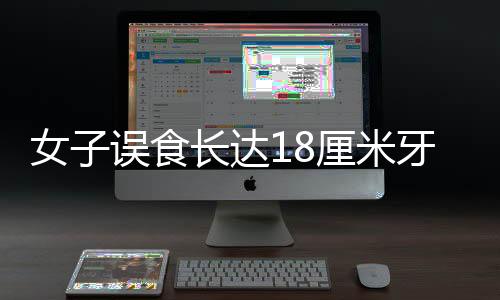 女子誤食長(zhǎng)達(dá)18厘米牙刷，緊急催吐引發(fā)關(guān)注