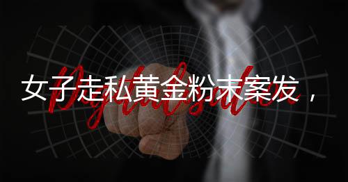 女子走私黃金粉末案發(fā)，四人為違法代價付重刑