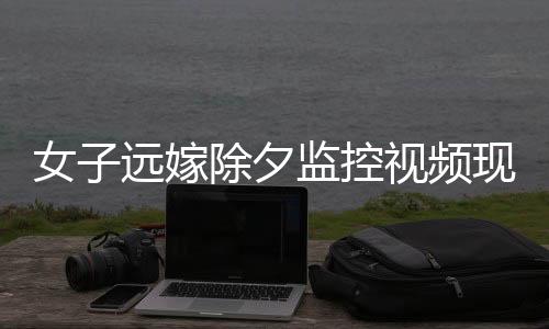女子遠嫁除夕監(jiān)控視頻現(xiàn)父親默默抹淚，情感牽掛觸動人心深處