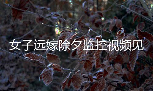 女子遠嫁除夕監(jiān)控視頻見證，父親的眼淚與無盡的牽掛