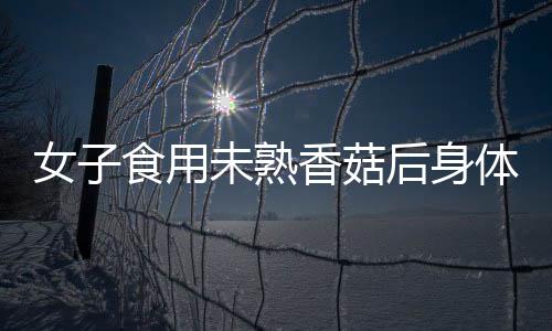 女子食用未熟香菇后身體出現(xiàn)異常反應(yīng)，經(jīng)歷如同被鞭打