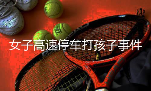 女子高速停車打孩子事件曝光，當事人回應與反思