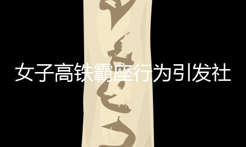女子高鐵霸座行為引發(fā)社會關注，被行拘五日