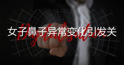 女子鼻子異常變化引發(fā)關(guān)注，醫(yī)生觀察洞悉病因揭曉秘密