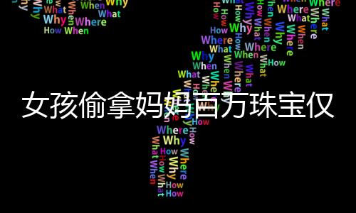 女孩偷拿媽媽百萬珠寶僅售得60元，引發(fā)社會關(guān)注與思考