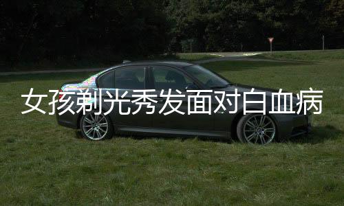 女孩剃光秀發(fā)面對白血病挑戰(zhàn)，理發(fā)師眼中的溫情與勇氣