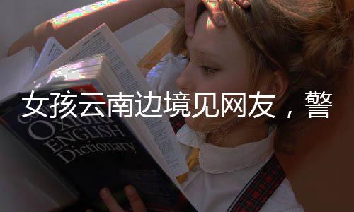 女孩云南邊境見網(wǎng)友，警惕網(wǎng)絡交往背后的風險與挑戰(zhàn)