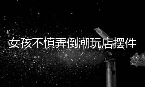 女孩不慎弄倒潮玩店擺件，家長(zhǎng)積極全額賠償——一起意外事件引發(fā)的思考