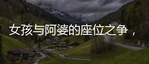 女孩與阿婆的座位之爭(zhēng)，一起探討社會(huì)現(xiàn)象的反思與啟示