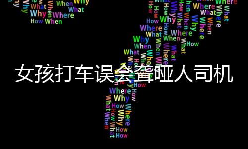 女孩打車誤會(huì)聾啞人司機(jī)愧疚道歉，一次充滿理解與善意的溫情相遇