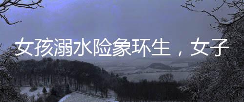 女孩溺水險(xiǎn)象環(huán)生，女子毫不猶豫施救展現(xiàn)真善美