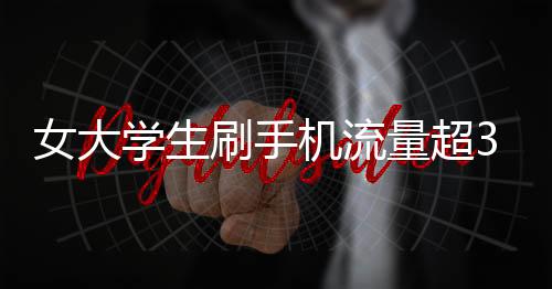 女大學(xué)生刷手機(jī)流量超34G欠費(fèi)過(guò)萬(wàn) 稱未收到提醒欲免單